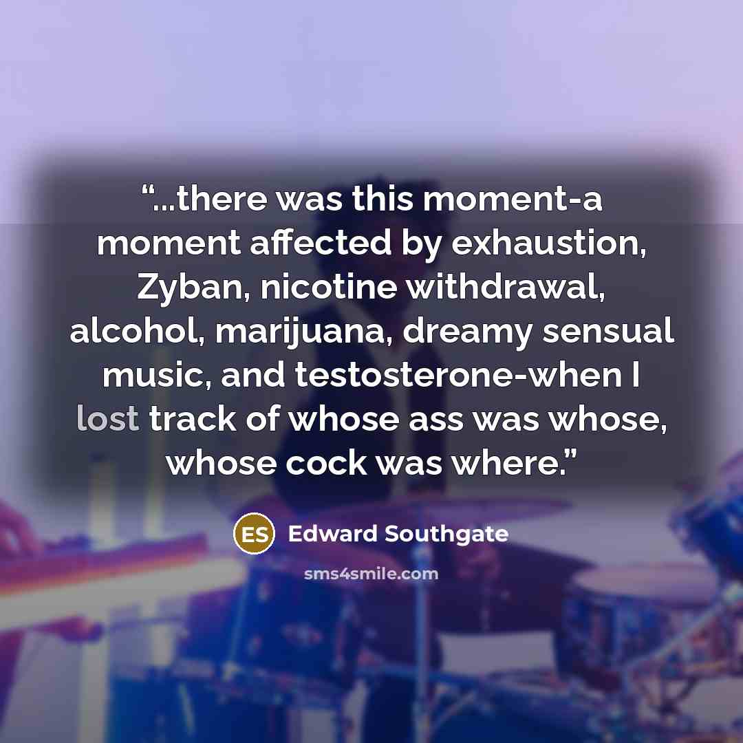“...there was this moment-a moment affected by exhaustion, Zyban, nicotine withdrawal, alcohol, marijuana, dreamy sensual music, and testosterone-when I lost track of whose ass was whose, whose cock was where.” quote by Edward Southgate