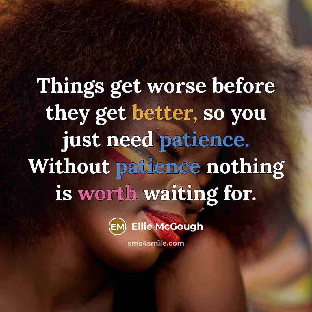 “Things get worse before they get better, so you just need patience. Without patience nothing is worth waiting for.” quote by Ellie McGough