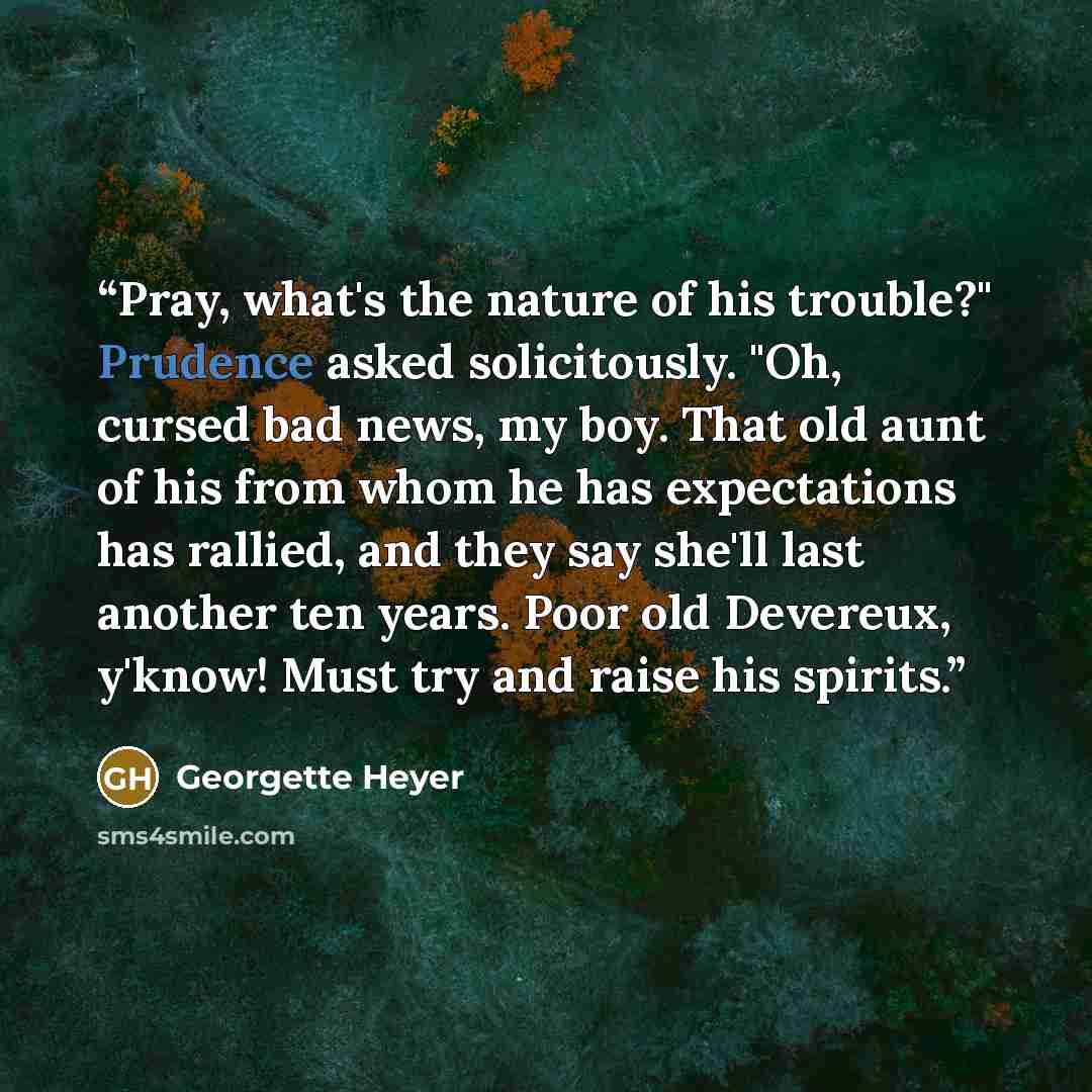 “Pray, what's the nature of his trouble?" Prudence asked solicitously. "Oh, cursed bad news, my boy. That old aunt of his from whom he has expectations has rallied, and they say she'll last another ten years. Poor old Devereux, y'know! Must try and raise his spirits.” quote by Georgette Heyer