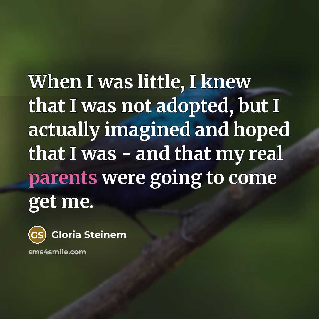 “When I was little, I knew that I was not adopted, but I actually imagined and hoped that I was - and that my real parents were going to come get me.” quote by Gloria Steinem