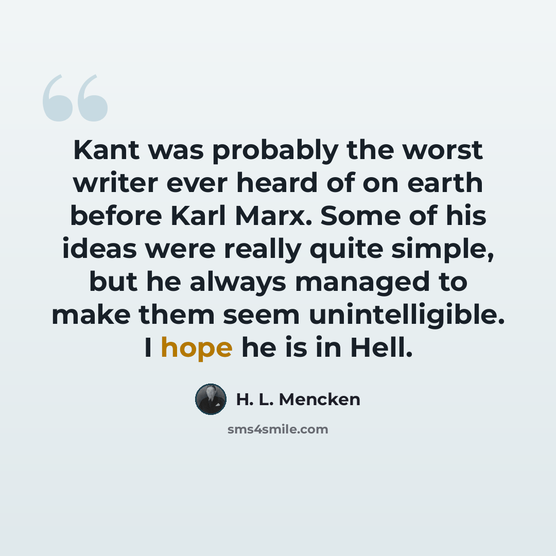 “Kant was probably the worst writer ever heard of on earth before Karl Marx. Some of his ideas were really quite simple, but he always managed to make them seem unintelligible. I hope he is in Hell.” quote by H. L. Mencken
