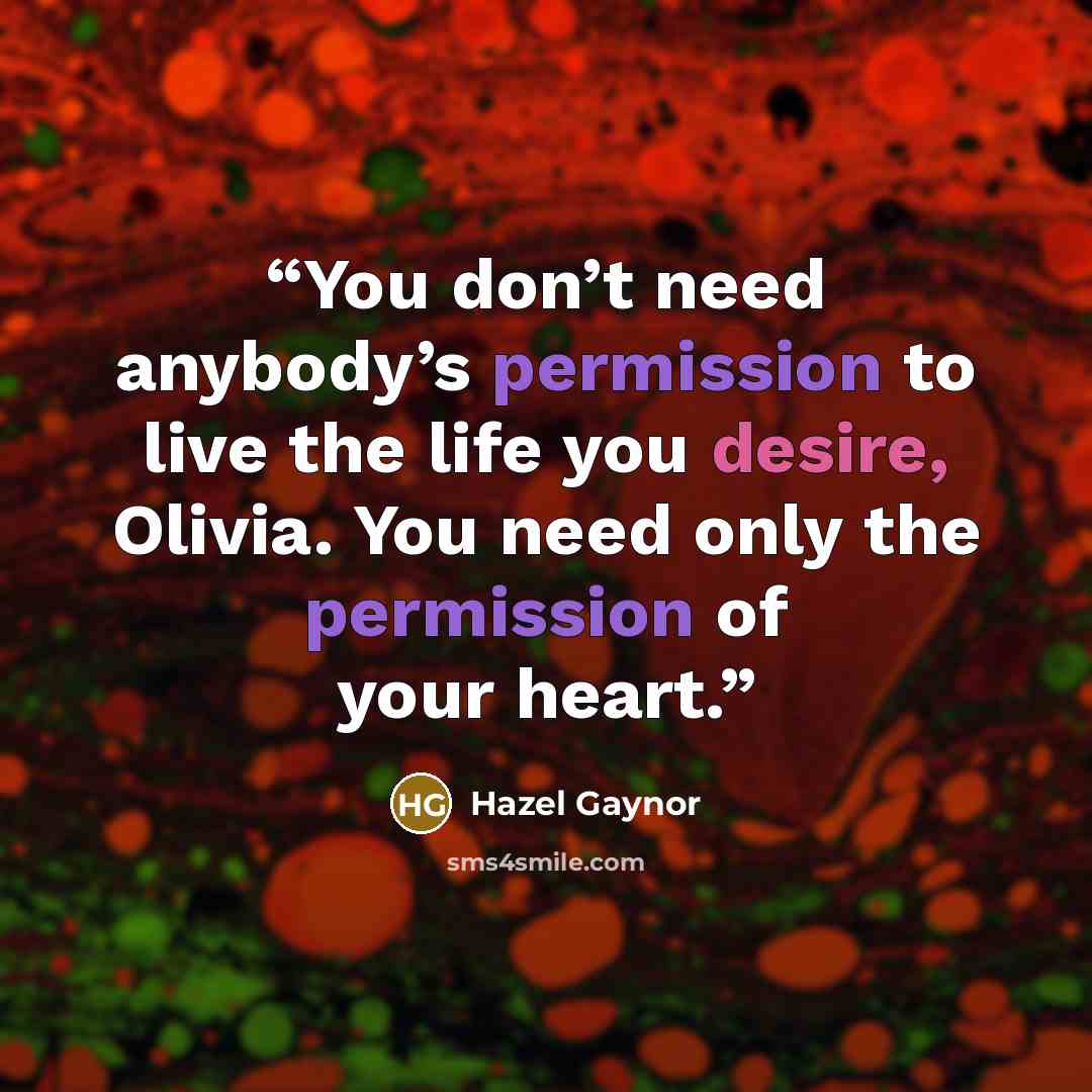 “You don’t need anybody’s permission to live the life you desire, Olivia. You need only the permission of your heart.” quote by Hazel Gaynor