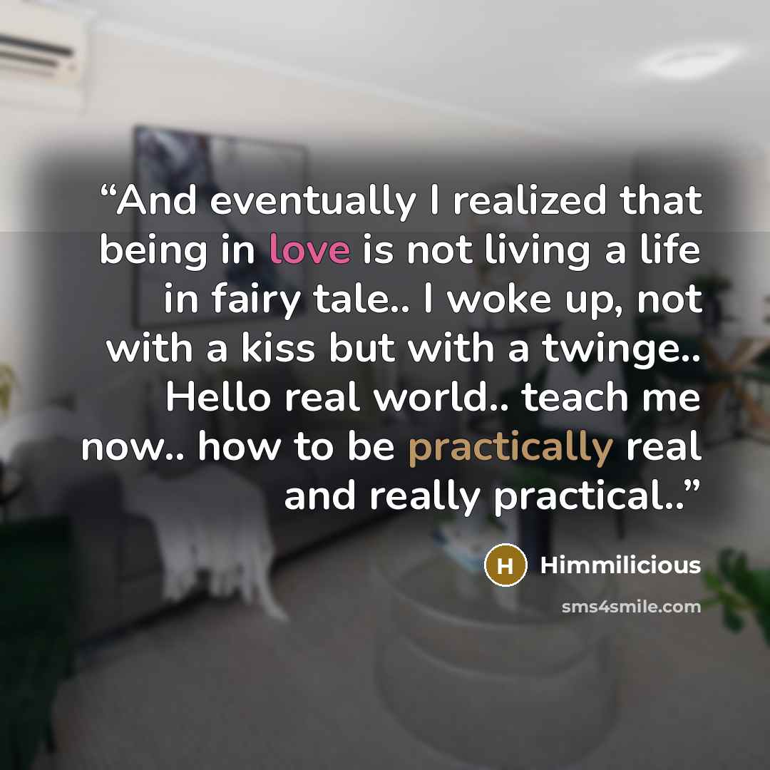 “And eventually I realized that being in love is not living a life in fairy tale.. I woke up, not with a kiss but with a twinge.. Hello real world.. teach me now.. how to be practically real and really practical..” quote by Himmilicious