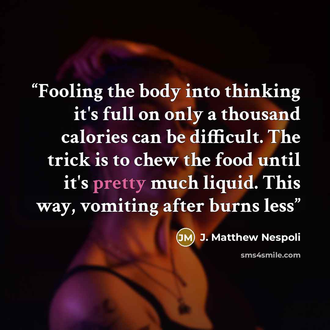 “Fooling the body into thinking it's full on only a thousand calories can be difficult. The trick is to chew the food until it's pretty much liquid. This way, vomiting after burns less” quote by J. Matthew Nespoli