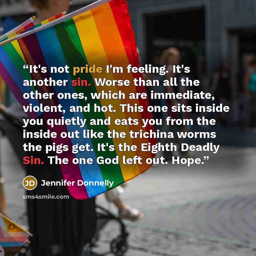 “It's not pride I'm feeling. It's another sin. Worse than all the other ones, which are immediate, violent, and hot. This one sits inside you quietly and eats you from the inside out like the trichina worms the pigs get. It's the Eighth Deadly Sin. The one God left out. Hope.” quote by Jennifer Donnelly