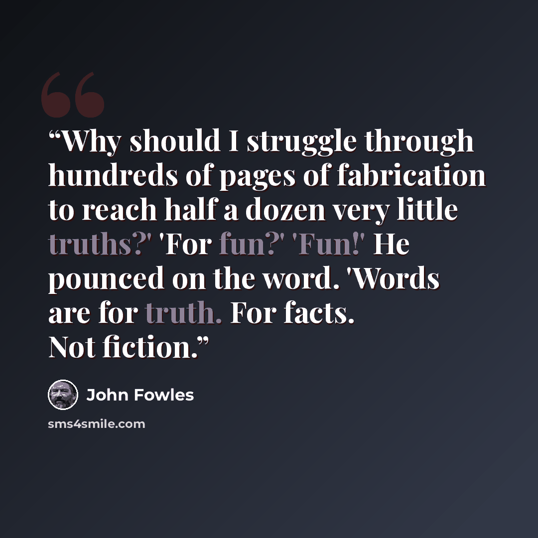 “Why should I struggle through hundreds of pages of fabrication to reach half a dozen very little truths?' 'For fun?' 'Fun!' He pounced on the word. 'Words are for truth. For facts. Not fiction.” quote by John Fowles