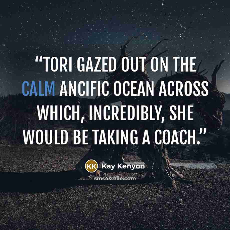 “Tori gazed out on the calm Ancific Ocean across which, incredibly, she would be taking a coach.” quote by Kay Kenyon
