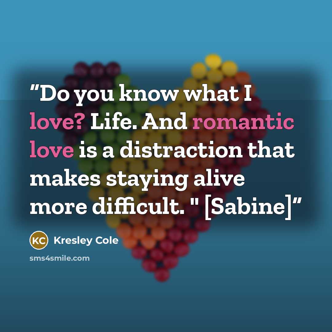 “Do you know what I love? Life. And romantic love is a distraction that makes staying alive more difficult. " [Sabine]” quote by Kresley Cole