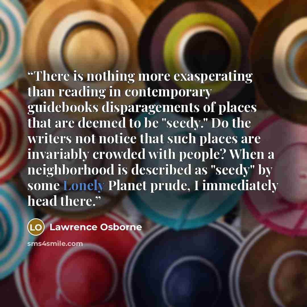 “There is nothing more exasperating than reading in contemporary guidebooks disparagements of places that are deemed to be "seedy." Do the writers not notice that such places are invariably crowded with people? When a neighborhood is described as "seedy" by some Lonely Planet prude, I immediately…” quote by Lawrence Osborne