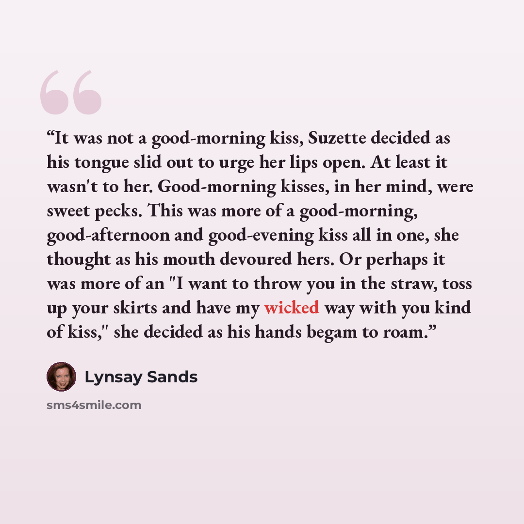 “It was not a good-morning kiss, Suzette decided as his tongue slid out to urge her lips open. At least it wasn't to her. Good-morning kisses, in her mind, were sweet pecks. This was more of a good-morning, good-afternoon and good-evening kiss all in one, she thought as his mouth devoured hers. Or…” quote by Lynsay Sands