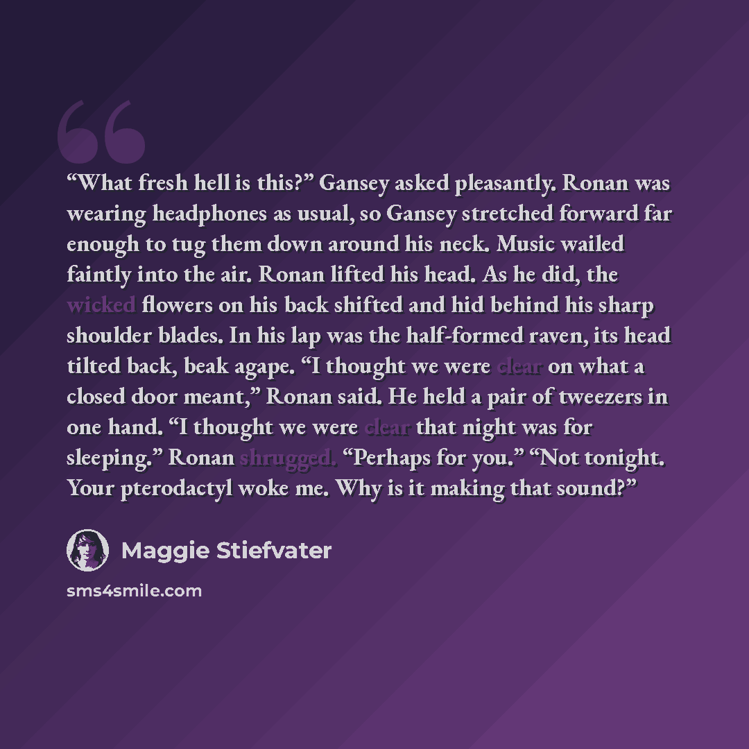 “What fresh hell is this?” Gansey asked pleasantly. Ronan was wearing headphones as usual, so Gansey stretched forward far enough to tug them down around his neck. Music wailed faintly into the air. Ronan lifted his head. As he did, the wicked flowers on his back shifted and hid behind his sharp…” quote by Maggie Stiefvater