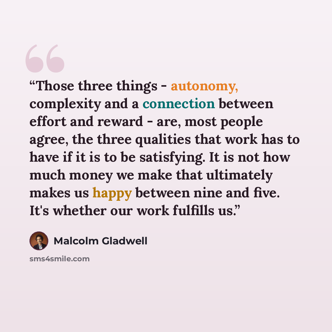 “Those three things - autonomy, complexity and a connection between effort and reward - are, most people agree, the three qualities that work has to have if it is to be satisfying. It is not how much money we make that ultimately makes us happy between nine and five. It's whether our work fulfills…” quote by Malcolm Gladwell