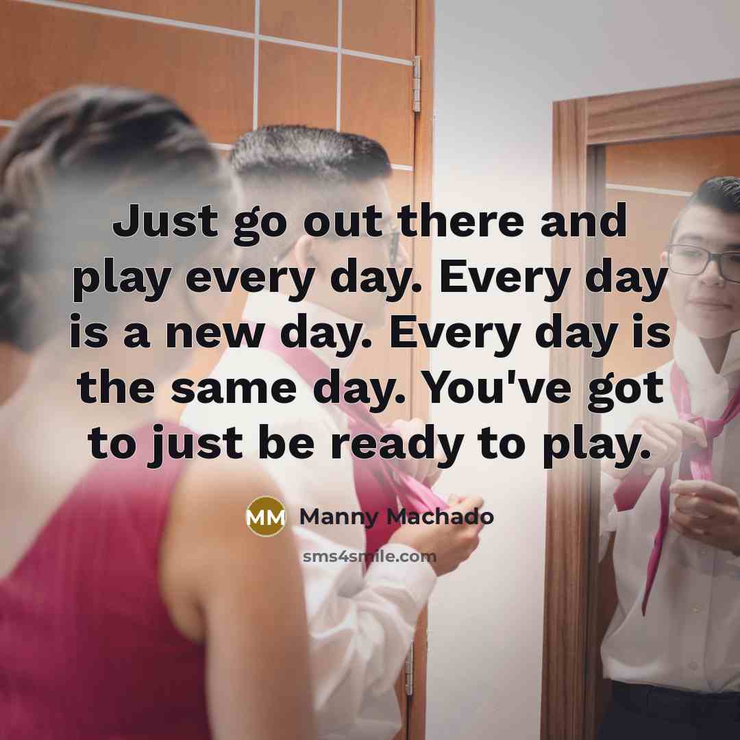 “Just go out there and play every day. Every day is a new day. Every day is the same day. You've got to just be ready to play.” quote by Manny Machado