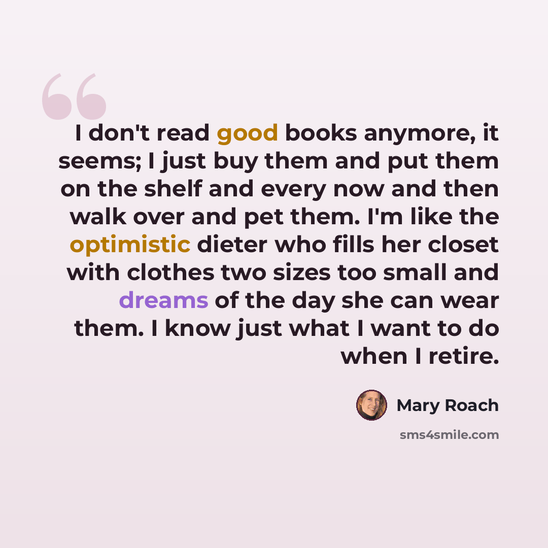 “I don't read good books anymore, it seems; I just buy them and put them on the shelf and every now and then walk over and pet them. I'm like the optimistic dieter who fills her closet with clothes two sizes too small and dreams of the day she can wear them. I know just what I want to do when I…” quote by Mary Roach