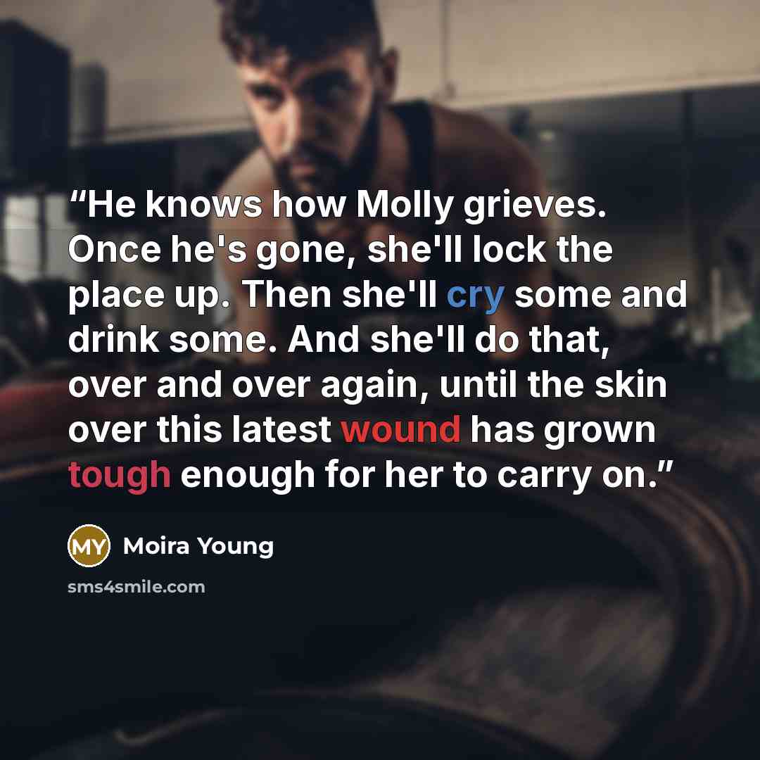 “He knows how Molly grieves. Once he's gone, she'll lock the place up. Then she'll cry some and drink some. And she'll do that, over and over again, until the skin over this latest wound has grown tough enough for her to carry on.” quote by Moira Young