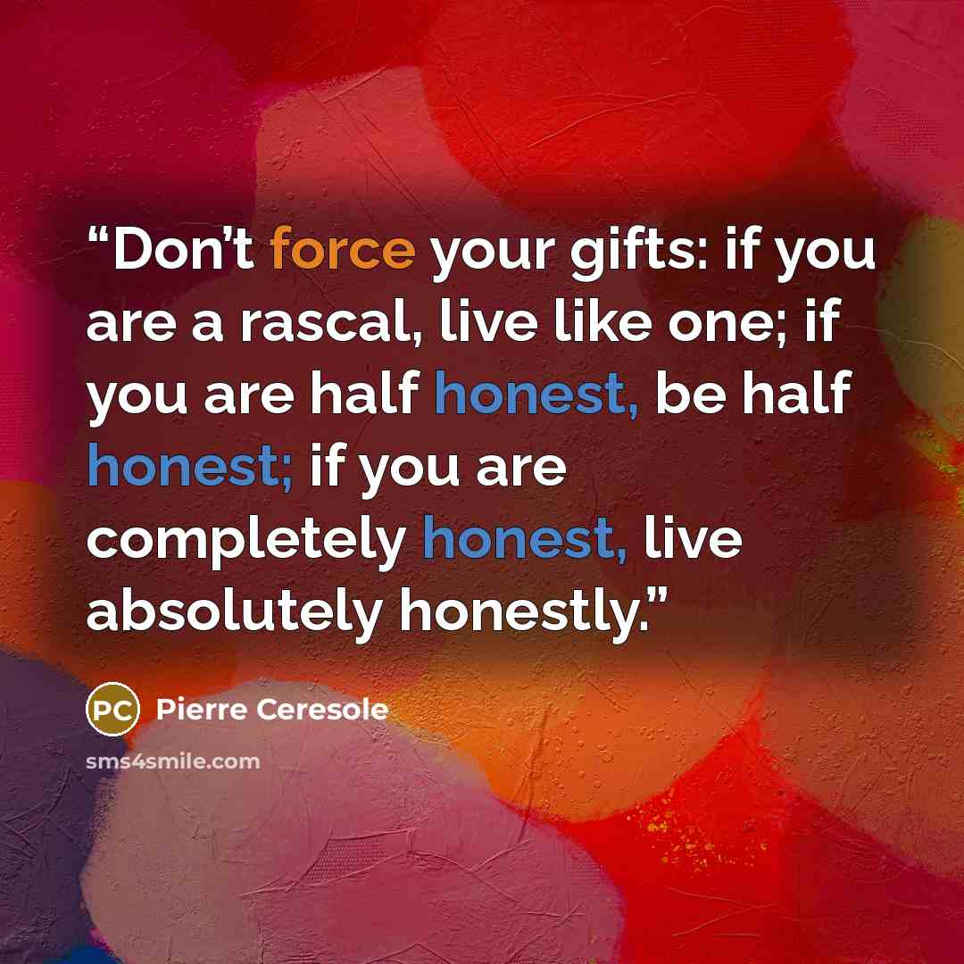 “Don’t force your gifts: if you are a rascal, live like one; if you are half honest, be half honest; if you are completely honest, live absolutely honestly.” quote by Pierre Ceresole
