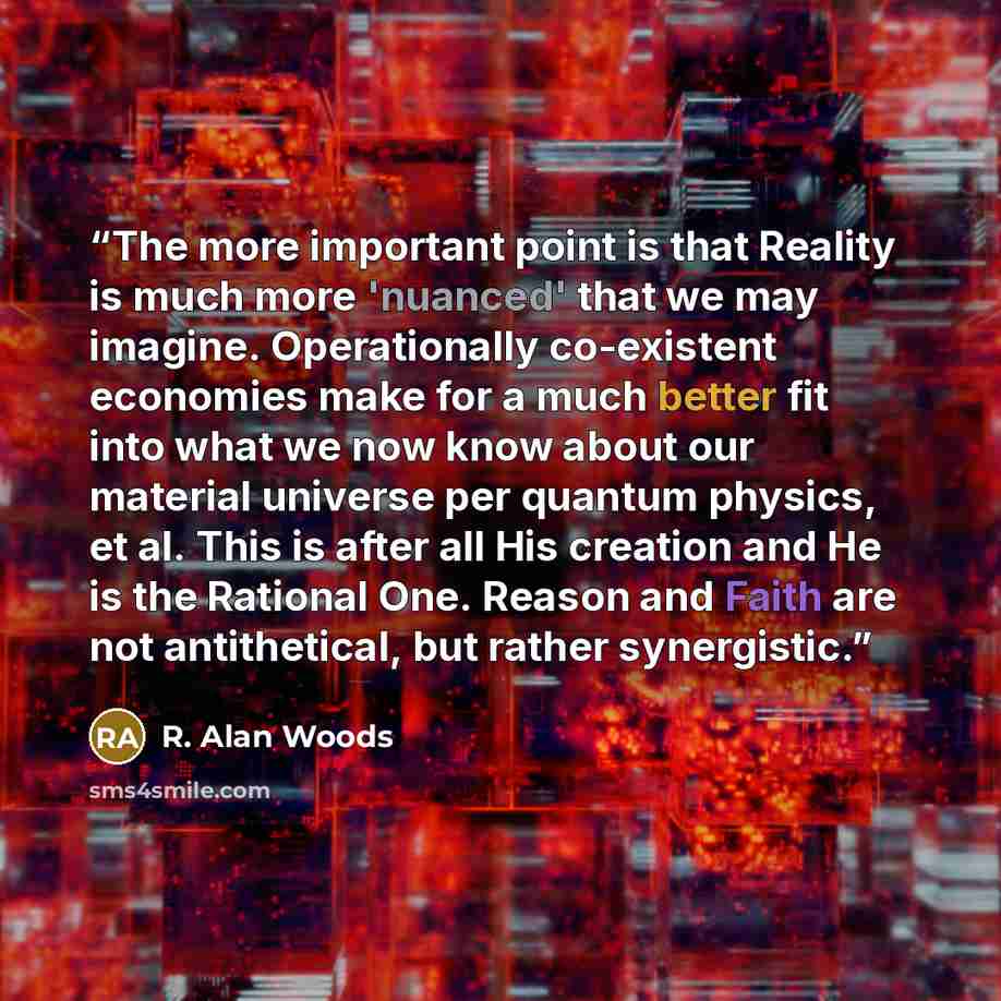 “The more important point is that Reality is much more 'nuanced' that we may imagine. Operationally co-existent economies make for a much better fit into what we now know about our material universe per quantum physics, et al. This is after all His creation and He is the Rational One. Reason and…” quote by R. Alan Woods