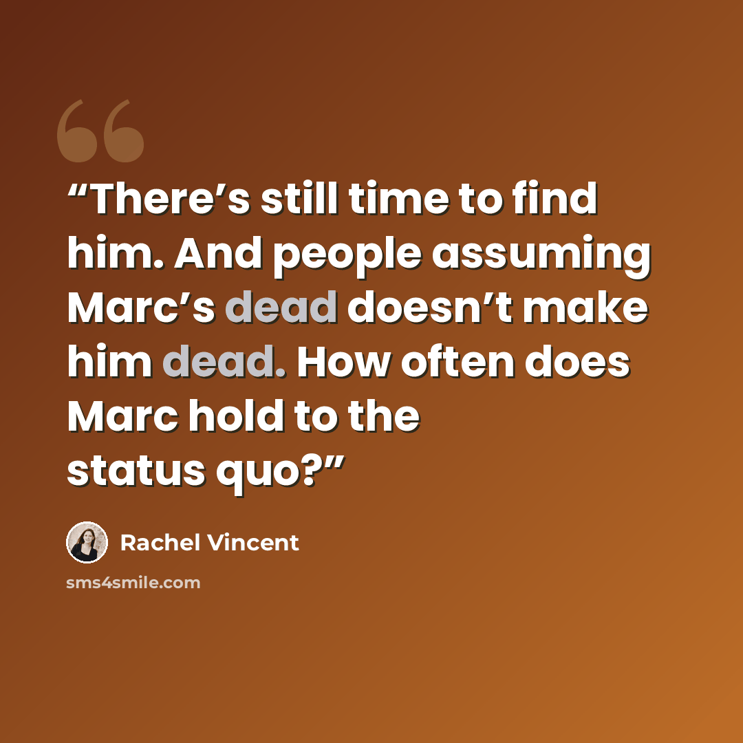 “There’s still time to find him. And people assuming Marc’s dead doesn’t make him dead. How often does Marc hold to the status quo?” quote by Rachel Vincent