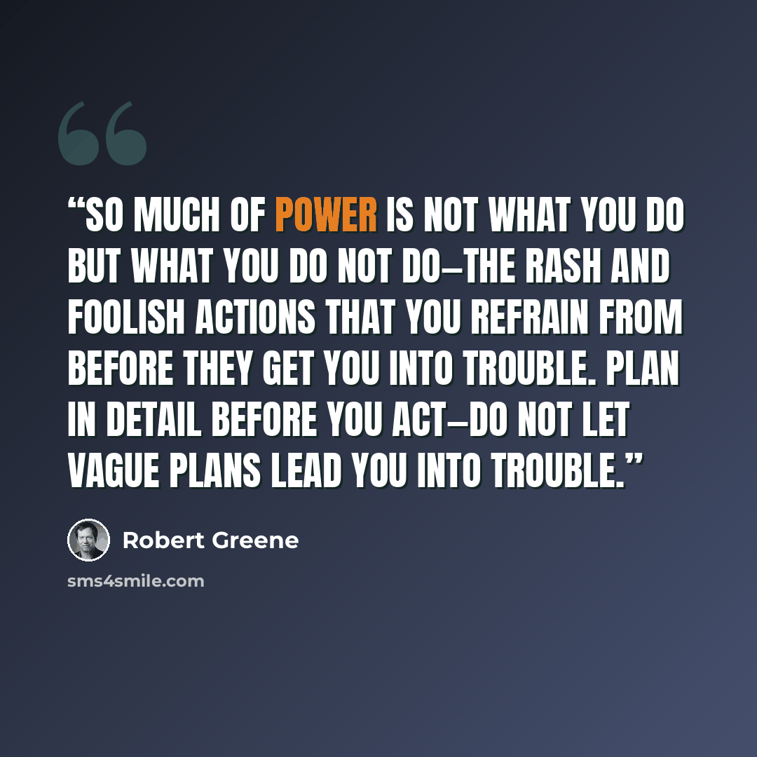 “So much of power is not what you do but what you do not do—the rash and foolish actions that you refrain from before they get you into trouble. Plan in detail before you act—do not let vague plans lead you into trouble.” quote by Robert Greene