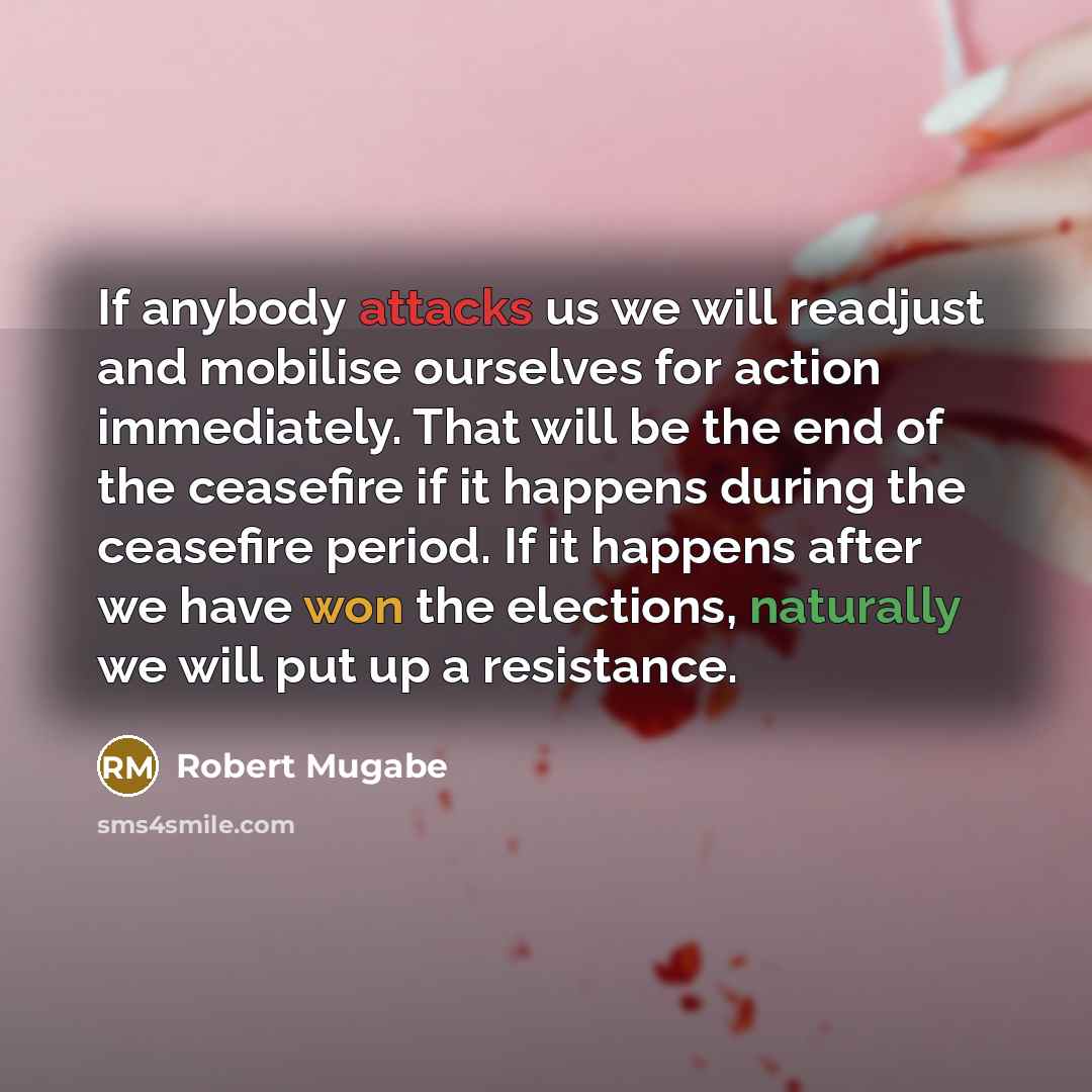 “If anybody attacks us we will readjust and mobilise ourselves for action immediately. That will be the end of the ceasefire if it happens during the ceasefire period. If it happens after we have won the elections, naturally we will put up a resistance.” quote by Robert Mugabe