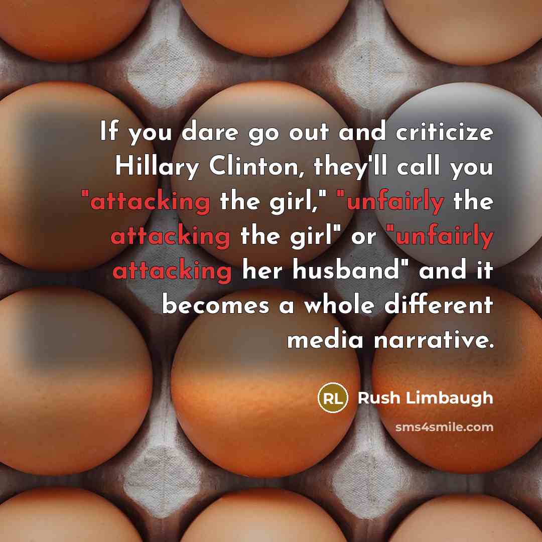 “If you dare go out and criticize Hillary Clinton, they'll call you "attacking the girl," "unfairly the attacking the girl" or "unfairly attacking her husband" and it becomes a whole different media narrative.” quote by Rush Limbaugh