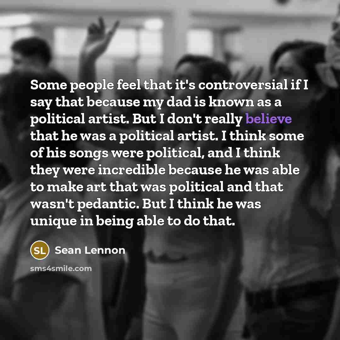 “Some people feel that it's controversial if I say that because my dad is known as a political artist. But I don't really believe that he was a political artist. I think some of his songs were political, and I think they were incredible because he was able to make art that was political and that…” quote by Sean Lennon