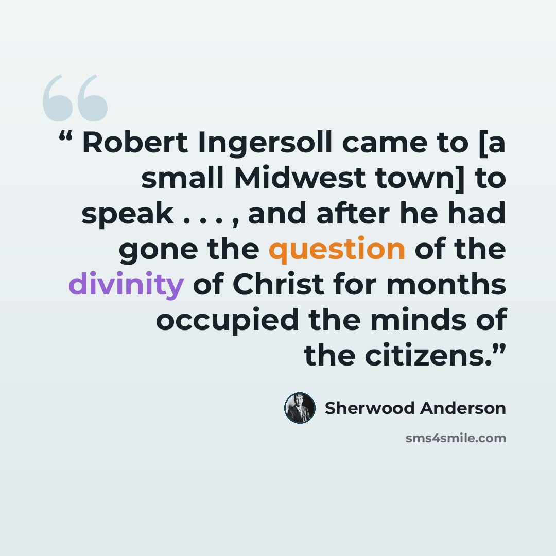 “Robert Ingersoll came to [a small Midwest town] to speak . . . , and after he had gone the question of the divinity of Christ for months occupied the minds of the citizens.” quote by Sherwood Anderson