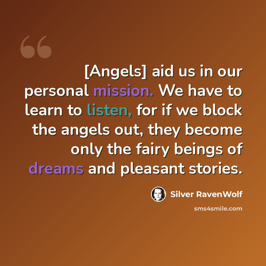 “[Angels] aid us in our personal mission. We have to learn to listen, for if we block the angels out, they become only the fairy beings of dreams and pleasant stories.” quote by Silver RavenWolf
