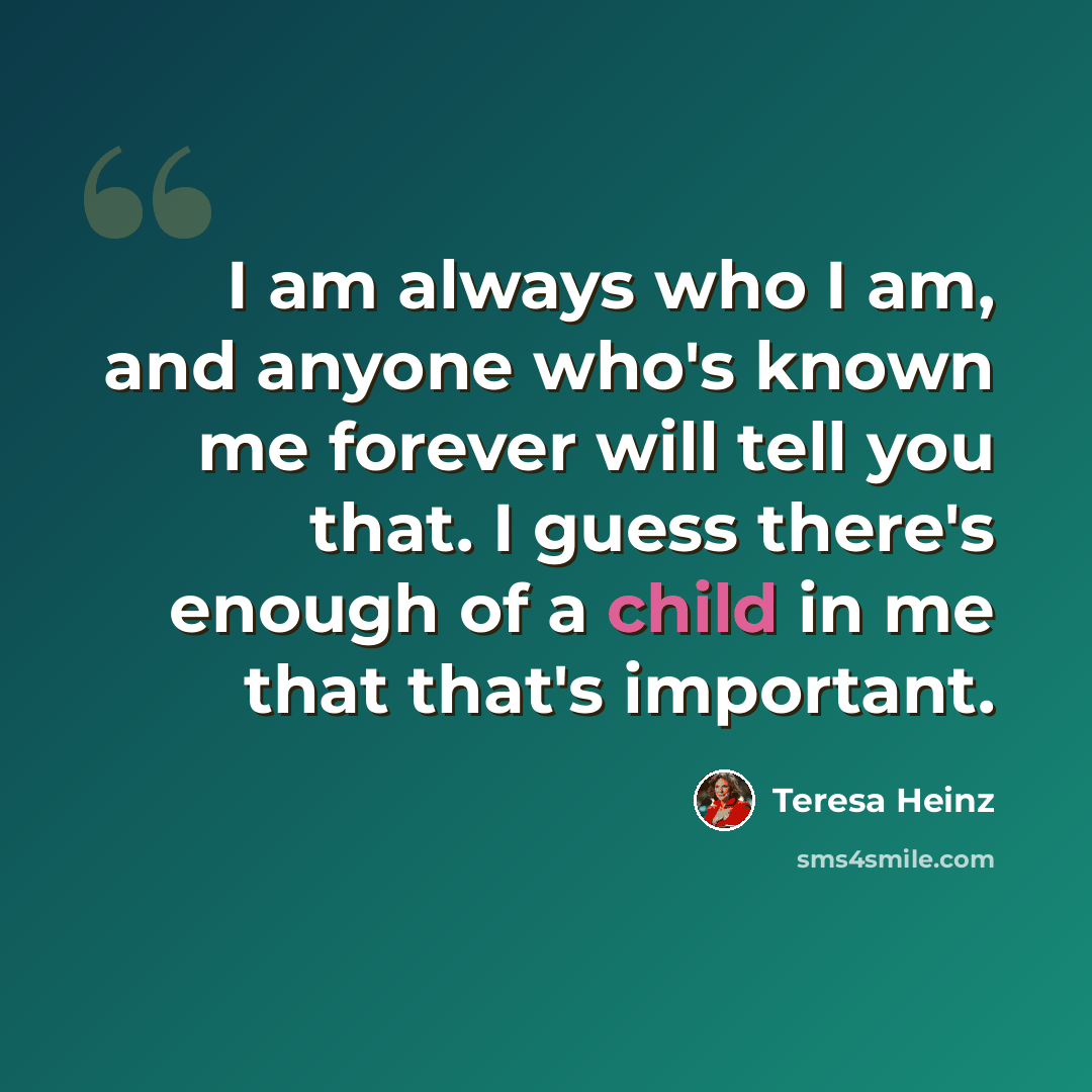 “I am always who I am, and anyone who's known me forever will tell you that. I guess there's enough of a child in me that that's important.” quote by Teresa Heinz