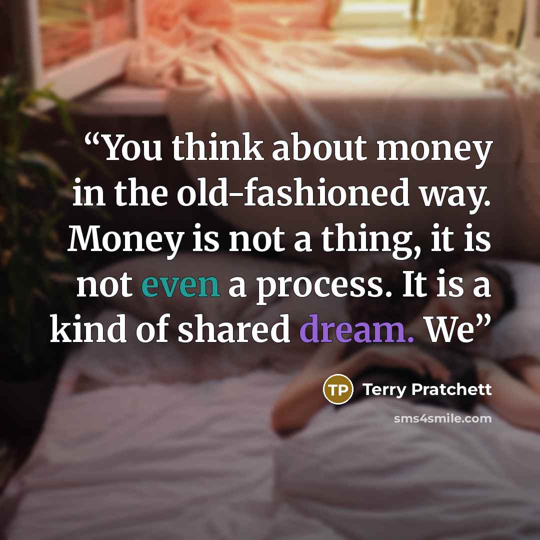“You think about money in the old-fashioned way. Money is not a thing, it is not even a process. It is a kind of shared dream. We” quote by Terry Pratchett