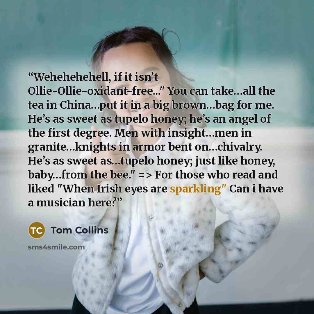 “Wehehehehell, if it isn’t Ollie-Ollie-oxidant-free..." You can take…all the tea in China…put it in a big brown…bag for me. He’s as sweet as tupelo honey; he’s an angel of the first degree. Men with insight…men in granite…knights in armor bent on…chivalry. He’s as sweet as…tupelo honey; just like…” quote by Tom Collins