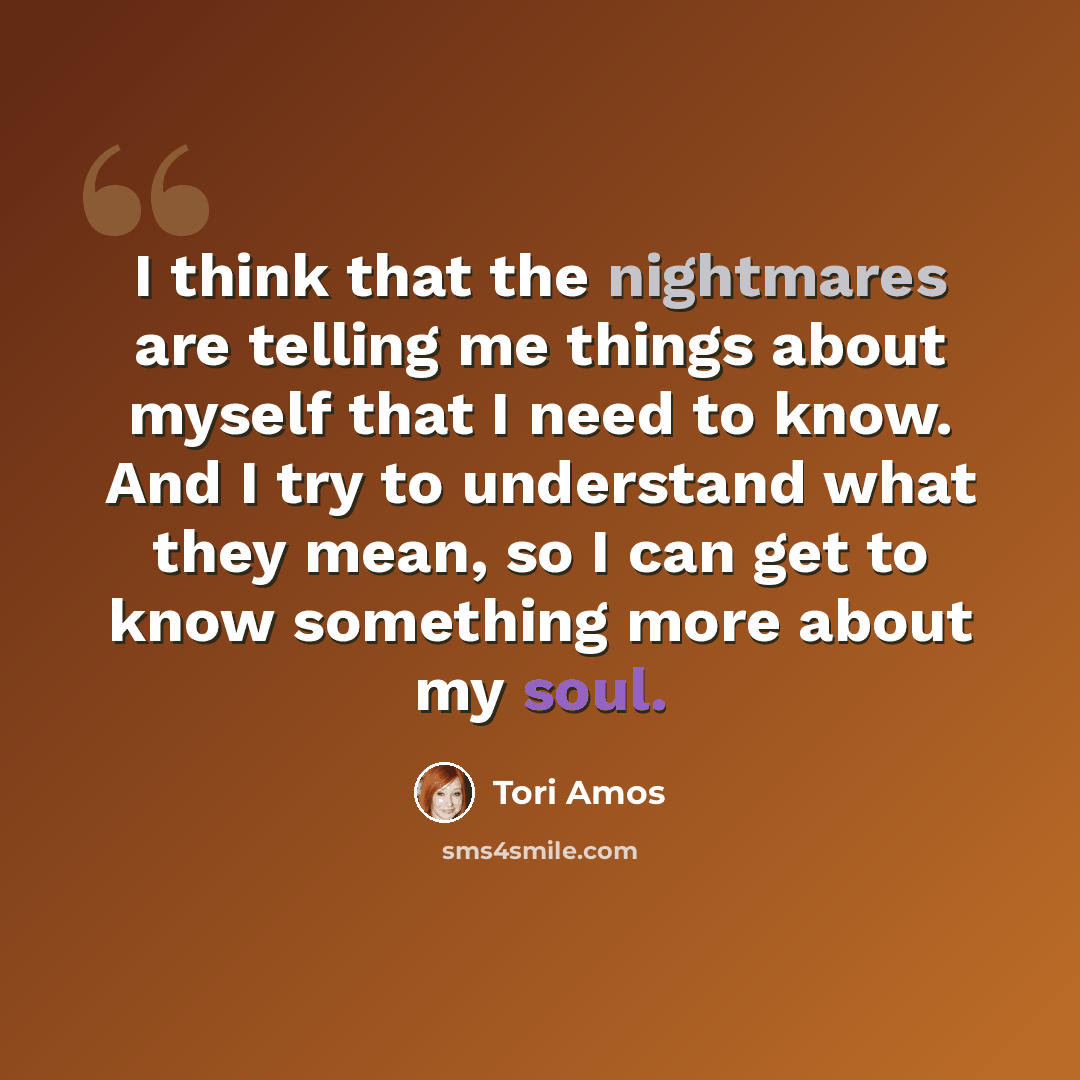 “I think that the nightmares are telling me things about myself that I need to know. And I try to understand what they mean, so I can get to know something more about my soul.” quote by Tori Amos