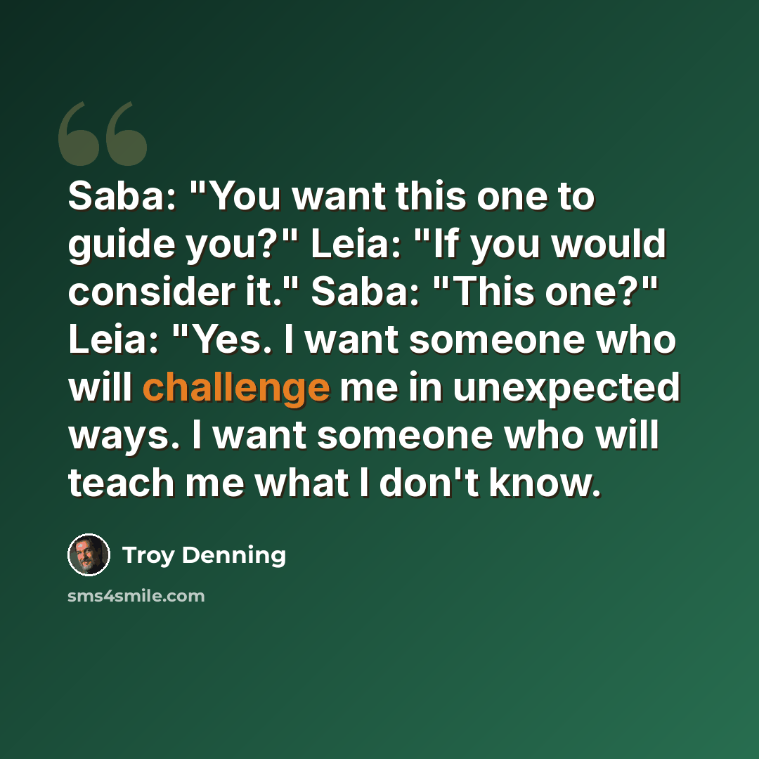“Saba: "You want this one to guide you?" Leia: "If you would consider it." Saba: "This one?" Leia: "Yes. I want someone who will challenge me in unexpected ways. I want someone who will teach me what I don't know.” quote by Troy Denning