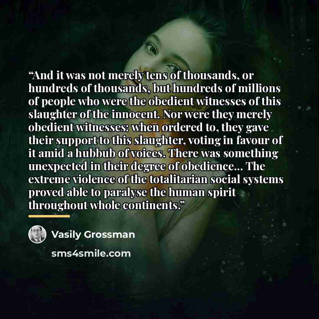 “And it was not merely tens of thousands, or hundreds of thousands, but hundreds of millions of people who were the obedient witnesses of this slaughter of the innocent. Nor were they merely obedient witnesses: when ordered to, they gave their support to this slaughter, voting in favour of it amid…” quote by Vasily Grossman