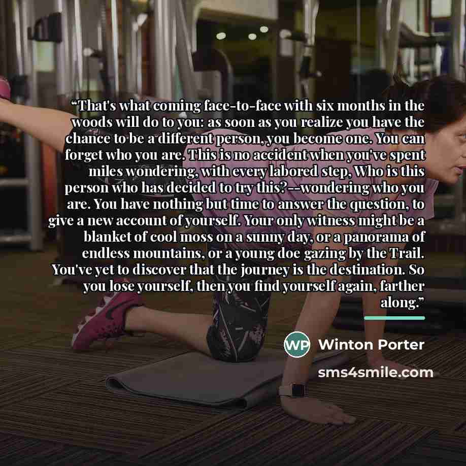 “That's what coming face-to-face with six months in the woods will do to you: as soon as you realize you have the chance to be a different person, you become one. You can forget who you are. This is no accident when you've spent miles wondering, with every labored step, Who is this person who has…” quote by Winton Porter