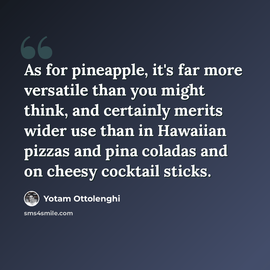 “As for pineapple, it's far more versatile than you might think, and certainly merits wider use than in Hawaiian pizzas and pina coladas and on cheesy cocktail sticks.” quote by Yotam Ottolenghi