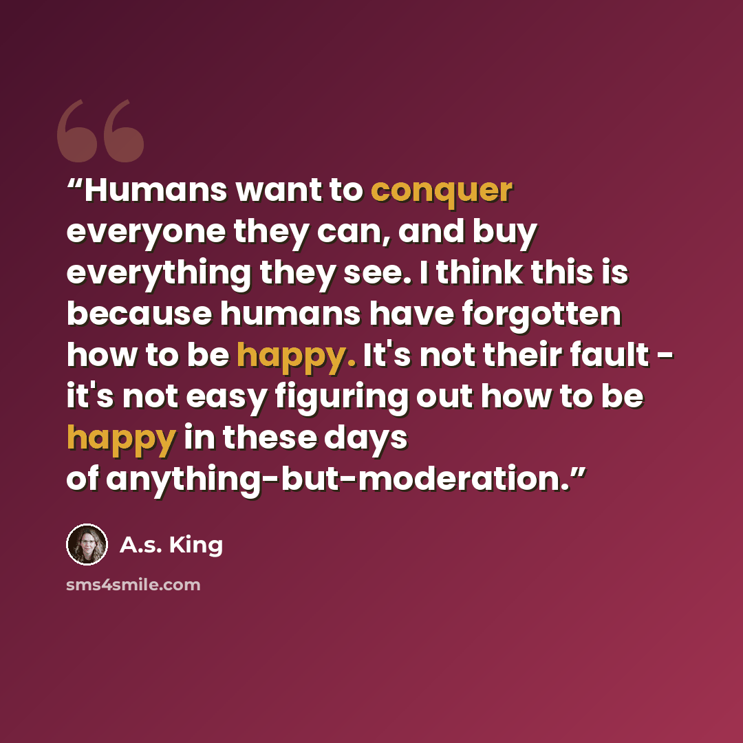 “Humans want to conquer everyone they can, and buy everything they see. I think this is because humans have forgotten how to be happy. It's not their fault - it's not easy figuring out how to be happy in these days of anything-but-moderation.” quote by A.S. King