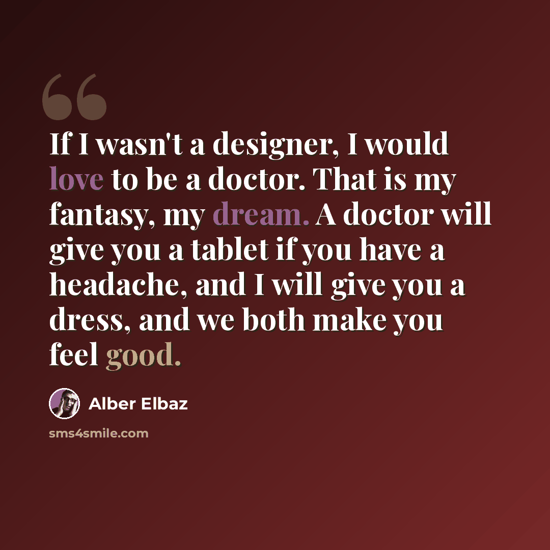 “If I wasn't a designer, I would love to be a doctor. That is my fantasy, my dream. A doctor will give you a tablet if you have a headache, and I will give you a dress, and we both make you feel good.” quote by Alber Elbaz