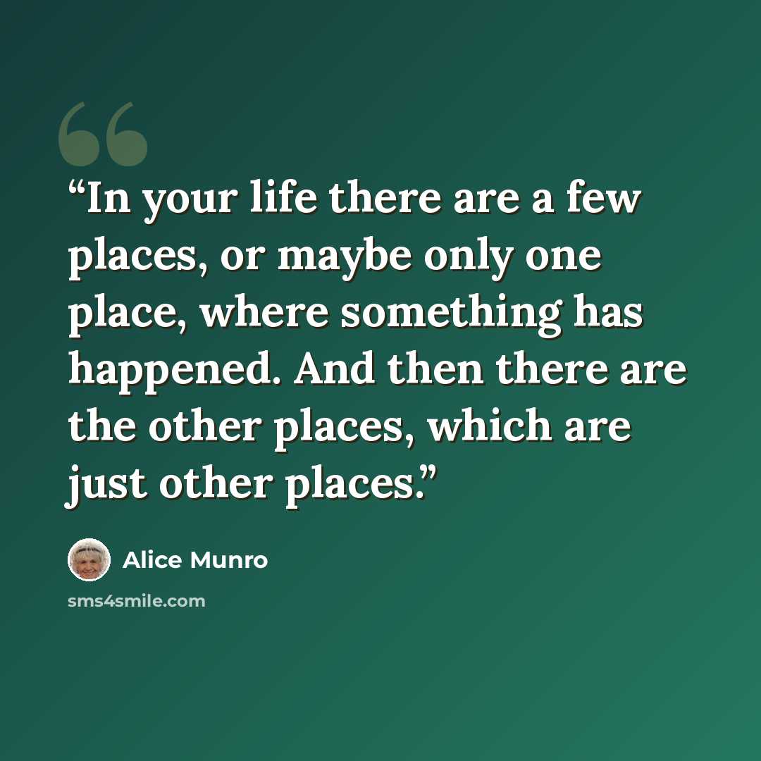 “In your life there are a few places, or maybe only one place, where something has happened. And then there are the other places, which are just other places.” quote by Alice Munro