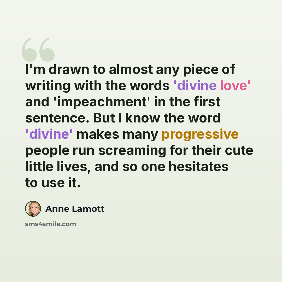 “I'm drawn to almost any piece of writing with the words 'divine love' and 'impeachment' in the first sentence. But I know the word 'divine' makes many progressive people run screaming for their cute little lives, and so one hesitates to use it.” quote by Anne Lamott
