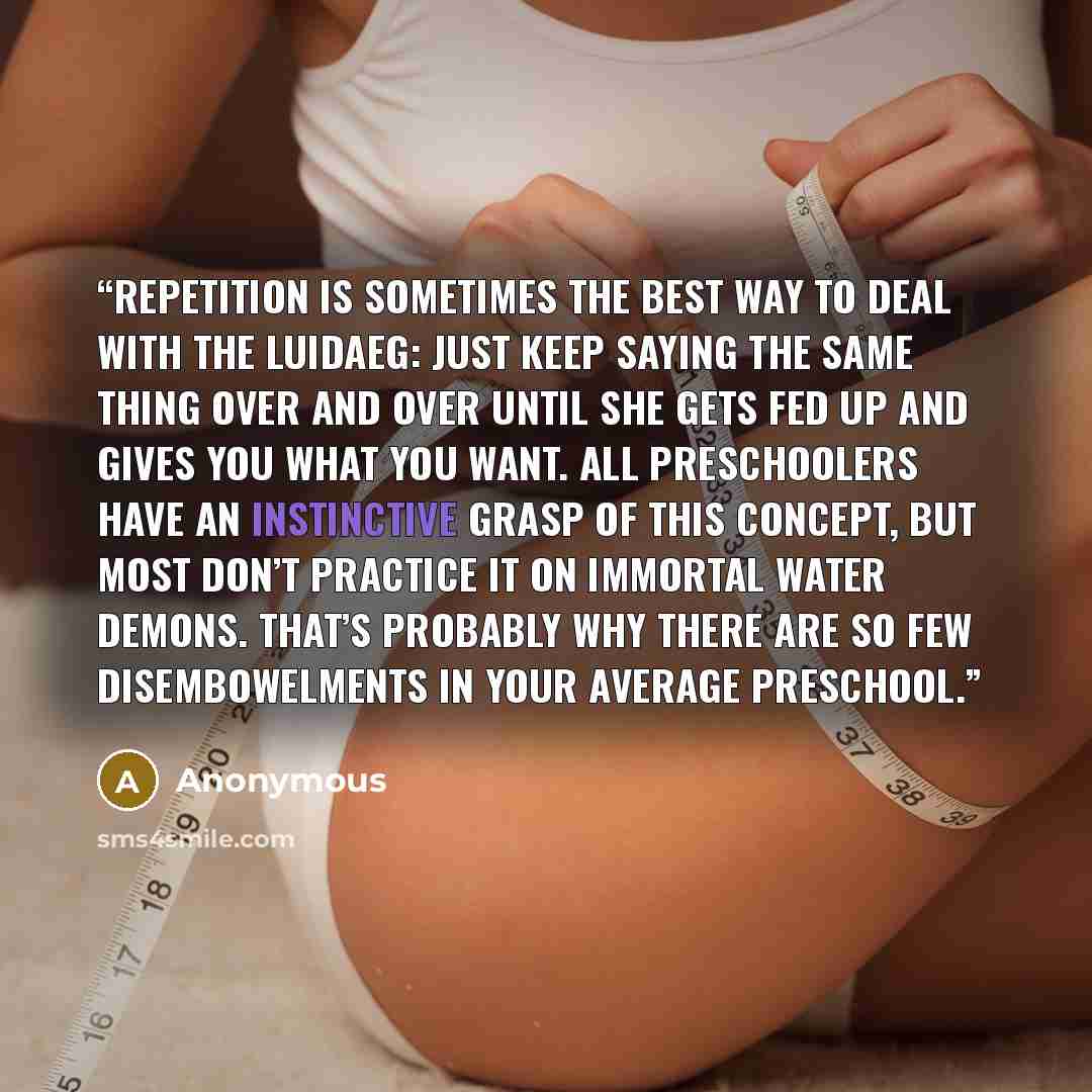 “Repetition is sometimes the best way to deal with the Luidaeg: just keep saying the same thing over and over until she gets fed up and gives you what you want. All preschoolers have an instinctive grasp of this concept, but most don’t practice it on immortal water demons. That’s probably why there…” quote by Anonymous