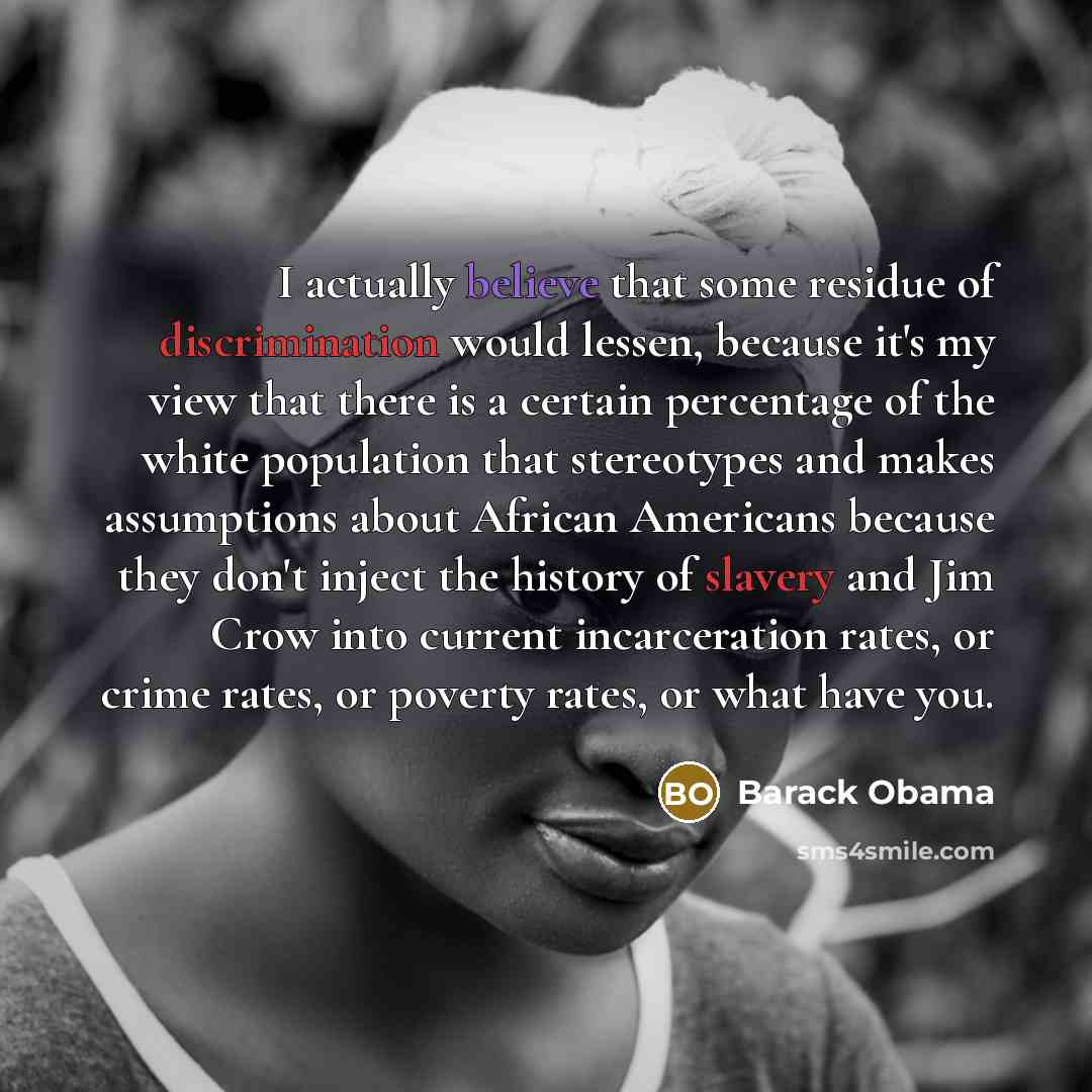 “I actually believe that some residue of discrimination would lessen, because it's my view that there is a certain percentage of the white population that stereotypes and makes assumptions about African Americans because they don't inject the history of slavery and Jim Crow into current…” quote by Barack Obama