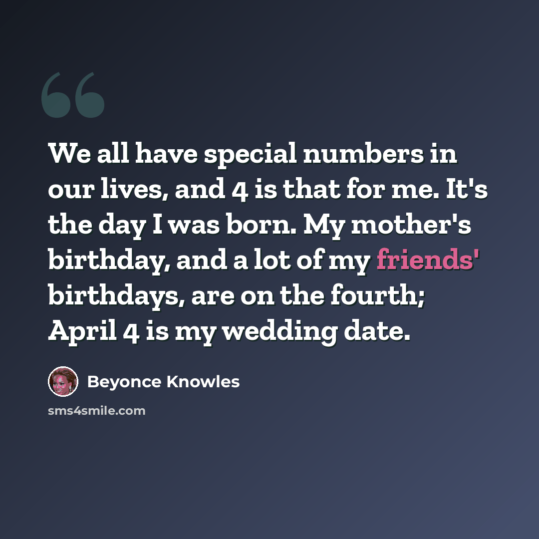 “We all have special numbers in our lives, and 4 is that for me. It's the day I was born. My mother's birthday, and a lot of my friends' birthdays, are on the fourth; April 4 is my wedding date.” quote by Beyonce Knowles