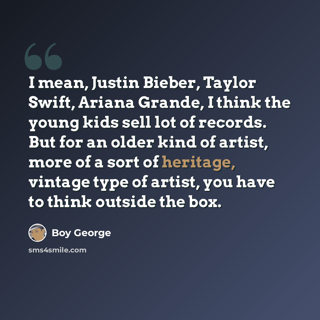 “I mean, Justin Bieber, Taylor Swift, Ariana Grande, I think the young kids sell lot of records. But for an older kind of artist, more of a sort of heritage, vintage type of artist, you have to think outside the box.” quote by Boy George