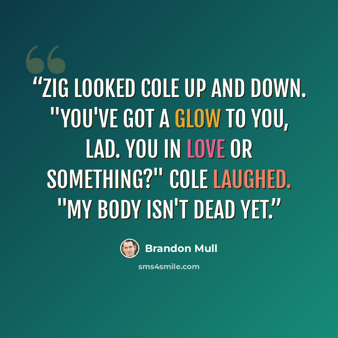 “Zig looked Cole up and down. "You've got a glow to you, lad. You in love or something?" Cole laughed. "My body isn't dead yet.” quote by Brandon Mull