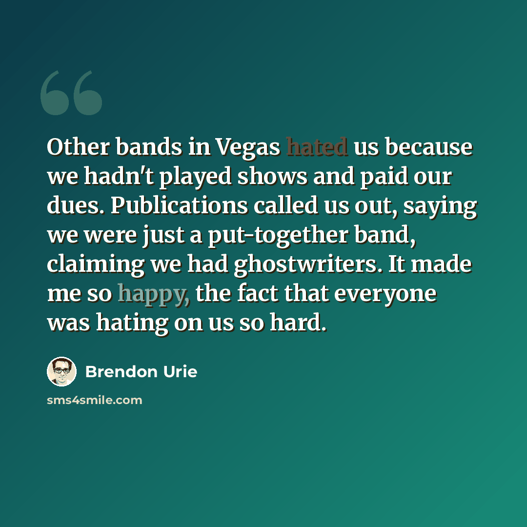 “Other bands in Vegas hated us because we hadn't played shows and paid our dues. Publications called us out, saying we were just a put-together band, claiming we had ghostwriters. It made me so happy, the fact that everyone was hating on us so hard.” quote by Brendon Urie