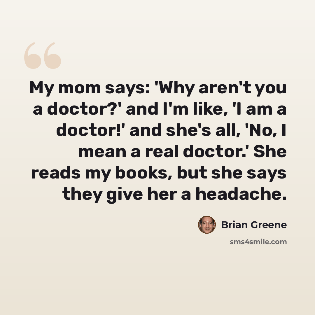 “My mom says: 'Why aren't you a doctor?' and I'm like, 'I am a doctor!' and she's all, 'No, I mean a real doctor.' She reads my books, but she says they give her a headache.” quote by Brian Greene
