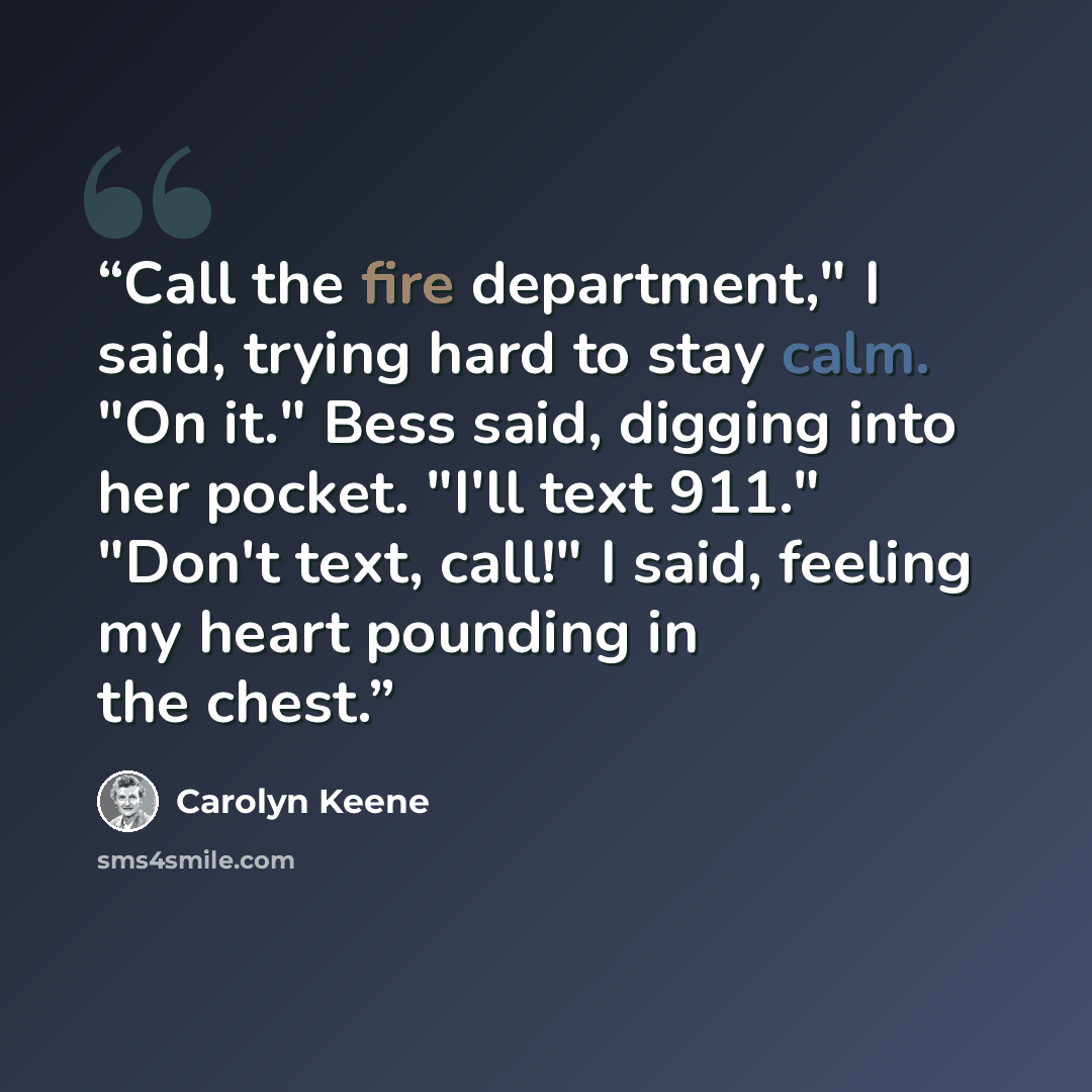 “Call the fire department," I said, trying hard to stay calm. "On it." Bess said, digging into her pocket. "I'll text 911." "Don't text, call!" I said, feeling my heart pounding in the chest.” quote by Carolyn Keene