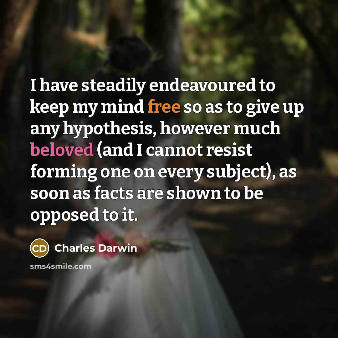“I have steadily endeavoured to keep my mind free so as to give up any hypothesis, however much beloved (and I cannot resist forming one on every subject), as soon as facts are shown to be opposed to it.” quote by Charles Darwin