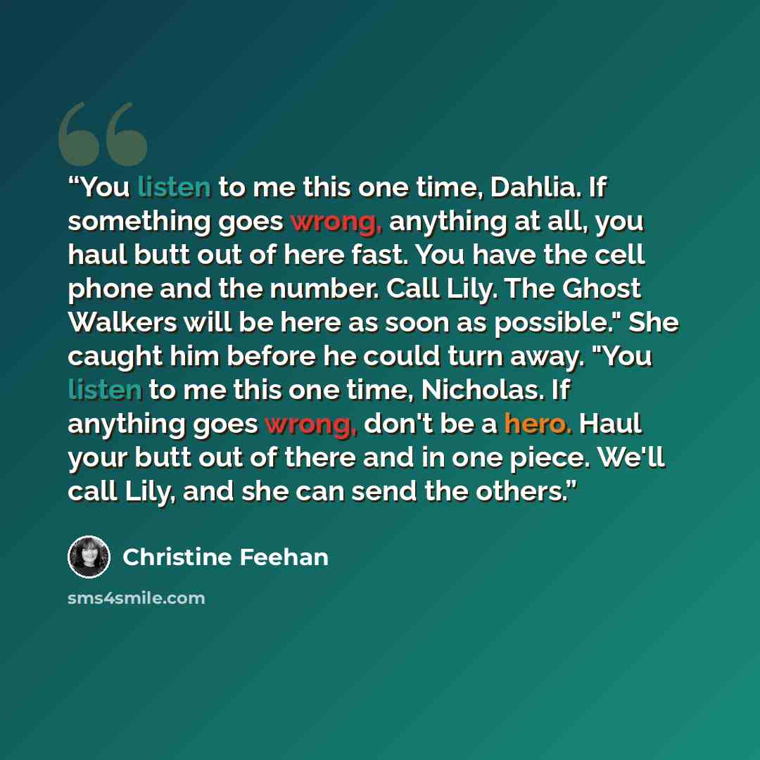 “You listen to me this one time, Dahlia. If something goes wrong, anything at all, you haul butt out of here fast. You have the cell phone and the number. Call Lily. The Ghost Walkers will be here as soon as possible." She caught him before he could turn away. "You listen to me this one time…” quote by Christine Feehan